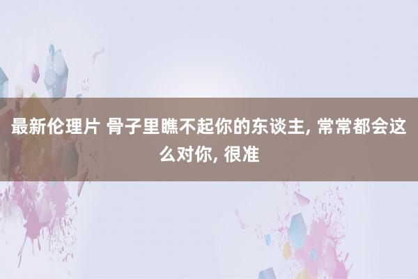 最新伦理片 骨子里瞧不起你的东谈主， 常常都会这么对你， 很准