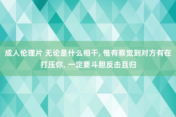 成人伦理片 无论是什么相干， 惟有察觉到对方有在打压你， 一定要斗胆反击且归