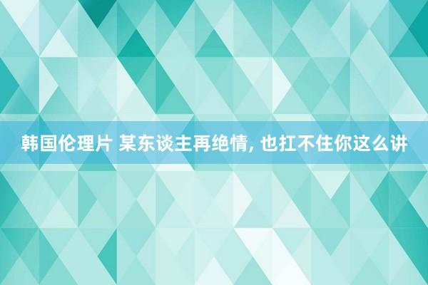 韩国伦理片 某东谈主再绝情， 也扛不住你这么讲