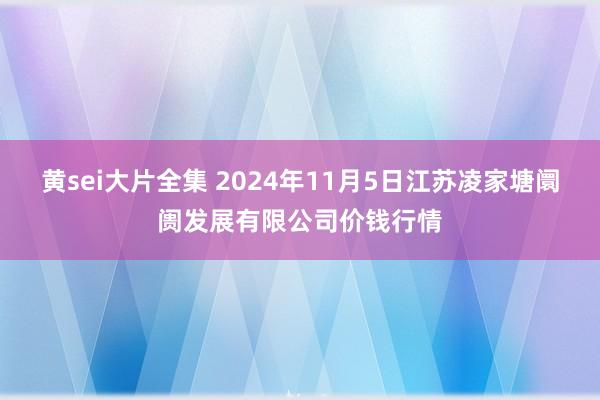 黄sei大片全集 2024年11月5日江苏凌家塘阛阓发展有限公司价钱行情