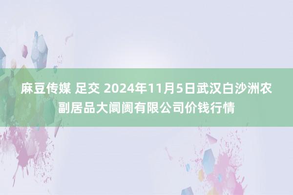 麻豆传媒 足交 2024年11月5日武汉白沙洲农副居品大阛阓有限公司价钱行情