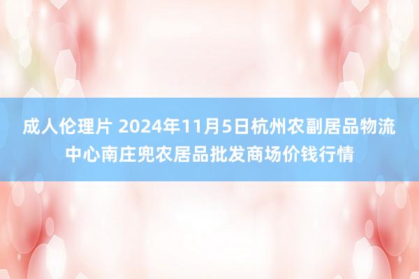 成人伦理片 2024年11月5日杭州农副居品物流中心南庄兜农居品批发商场价钱行情