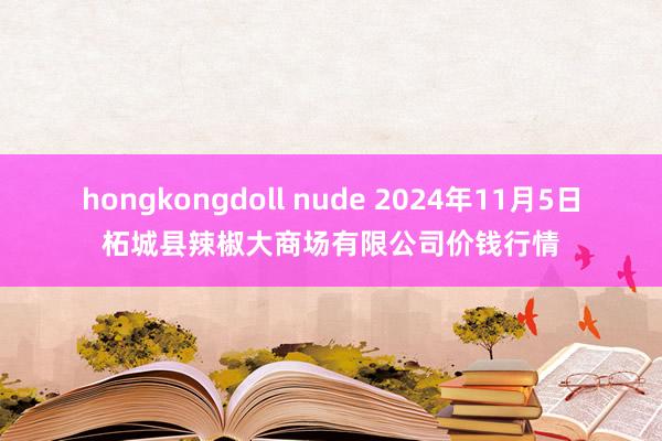 hongkongdoll nude 2024年11月5日柘城县辣椒大商场有限公司价钱行情