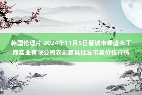 韩国伦理片 2024年11月5日晋城市绿盛农工商实业有限公司农副家具批发市集价钱行情