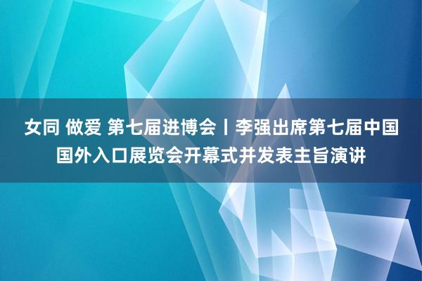 女同 做爱 第七届进博会丨李强出席第七届中国国外入口展览会开幕式并发表主旨演讲