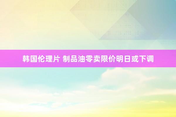 韩国伦理片 制品油零卖限价明日或下调