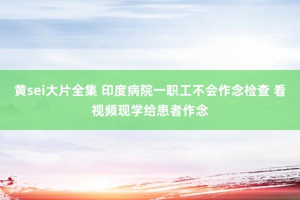 黄sei大片全集 印度病院一职工不会作念检查 看视频现学给患者作念