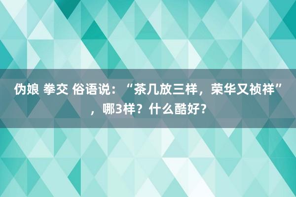 伪娘 拳交 俗语说：“茶几放三样，荣华又祯祥”，哪3样？什么酷好？