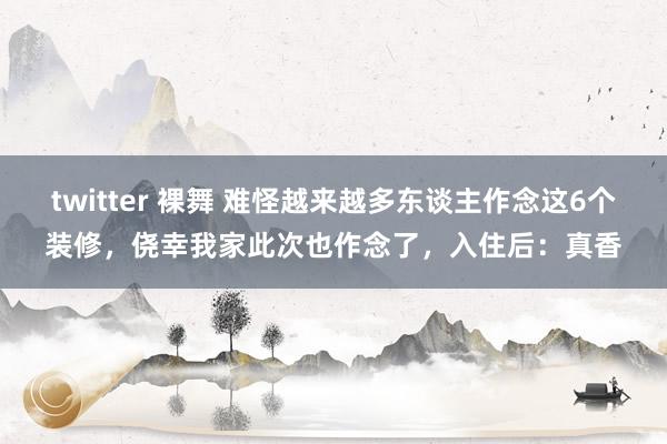 twitter 裸舞 难怪越来越多东谈主作念这6个装修，侥幸我家此次也作念了，入住后：真香