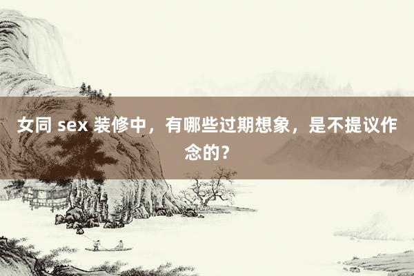 女同 sex 装修中，有哪些过期想象，是不提议作念的？