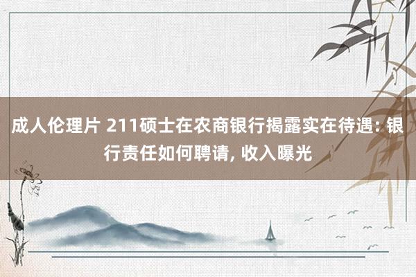 成人伦理片 211硕士在农商银行揭露实在待遇: 银行责任如何聘请， 收入曝光