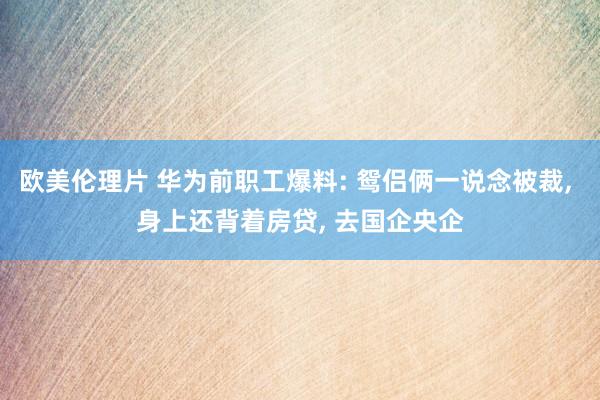 欧美伦理片 华为前职工爆料: 鸳侣俩一说念被裁， 身上还背着房贷， 去国企央企