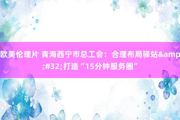 欧美伦理片 青海西宁市总工会：合理布局驿站&#32;打造“15分钟服务圈”