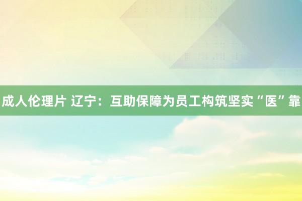 成人伦理片 辽宁：互助保障为员工构筑坚实“医”靠