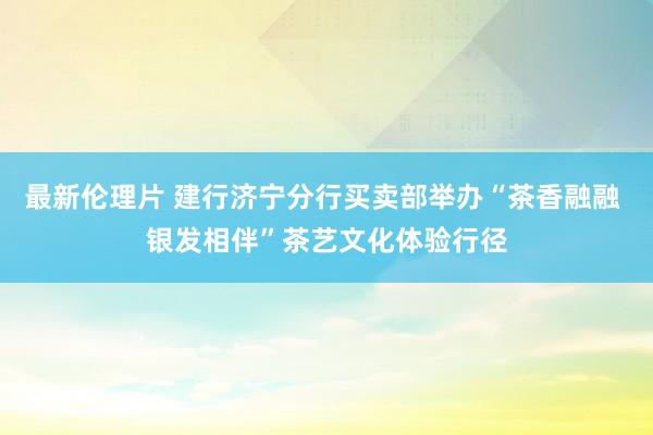 最新伦理片 建行济宁分行买卖部举办“茶香融融 银发相伴”茶艺文化体验行径