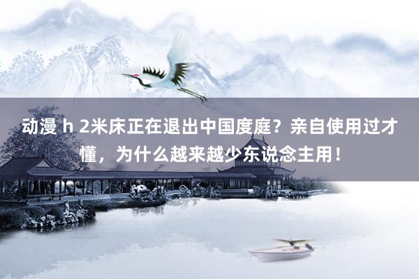 动漫 h 2米床正在退出中国度庭？亲自使用过才懂，为什么越来越少东说念主用！