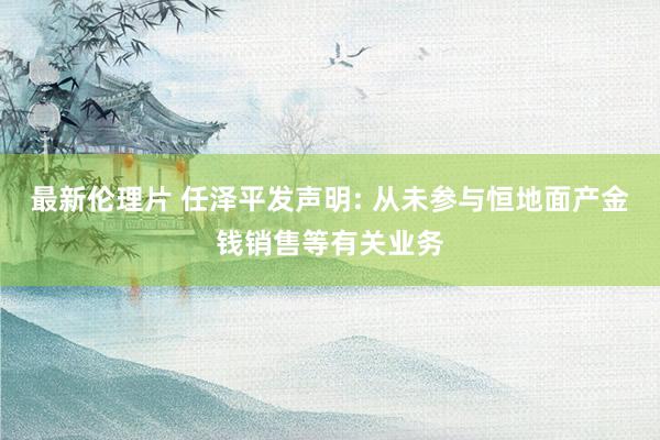 最新伦理片 任泽平发声明: 从未参与恒地面产金钱销售等有关业务