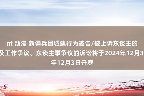 nt 动漫 新疆兵团城建行为被告/被上诉东谈主的1起触及工作争议、东谈主事争议的诉讼将于2024年12月3日开庭