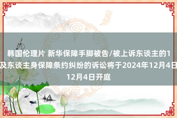 韩国伦理片 新华保障手脚被告/被上诉东谈主的1起波及东谈主身保障条约纠纷的诉讼将于2024年12月4日开庭