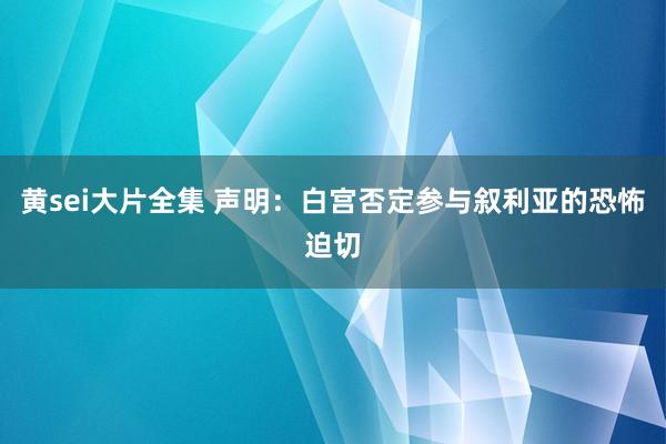 黄sei大片全集 声明：白宫否定参与叙利亚的恐怖迫切