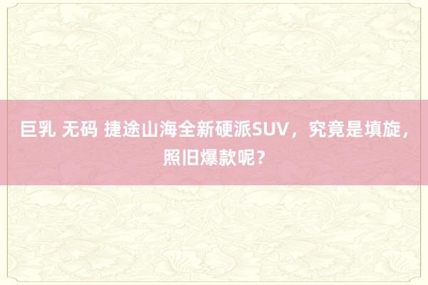 巨乳 无码 捷途山海全新硬派SUV，究竟是填旋，照旧爆款呢？