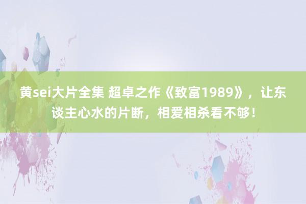 黄sei大片全集 超卓之作《致富1989》，让东谈主心水的片断，相爱相杀看不够！