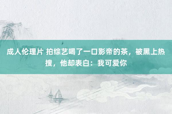 成人伦理片 拍综艺喝了一口影帝的茶，被黑上热搜，他却表白：我可爱你