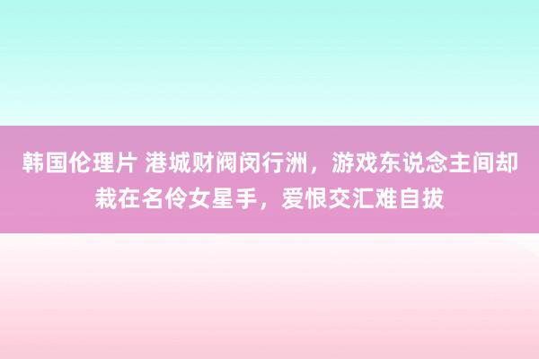 韩国伦理片 港城财阀闵行洲，游戏东说念主间却栽在名伶女星手，爱恨交汇难自拔