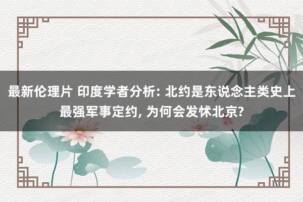 最新伦理片 印度学者分析: 北约是东说念主类史上最强军事定约， 为何会发怵北京?