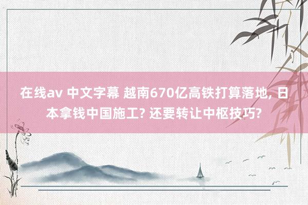 在线av 中文字幕 越南670亿高铁打算落地， 日本拿钱中国施工? 还要转让中枢技巧?