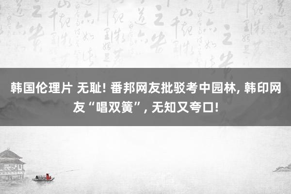 韩国伦理片 无耻! 番邦网友批驳考中园林， 韩印网友“唱双簧”， 无知又夸口!