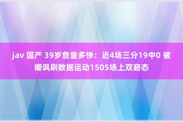 jav 国产 39岁詹皇多惨：近4场三分19中0 被嘲讽刷数据运动1505场上双窘态