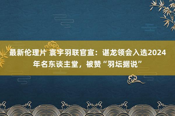 最新伦理片 寰宇羽联官宣：谌龙领会入选2024年名东谈主堂，被赞“羽坛据说”