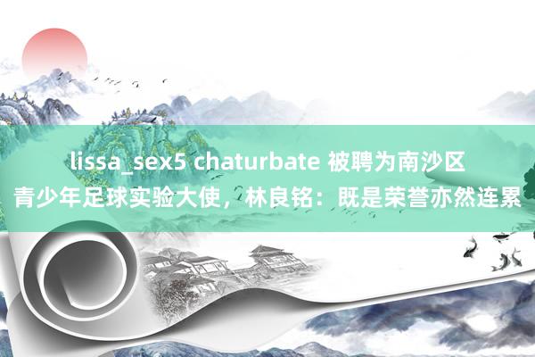 lissa_sex5 chaturbate 被聘为南沙区青少年足球实验大使，林良铭：既是荣誉亦然连累