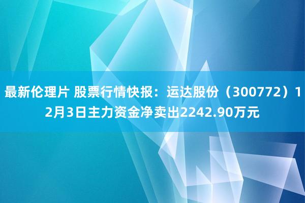 最新伦理片 股票行情快报：运达股份（300772）12月3日主力资金净卖出2242.90万元