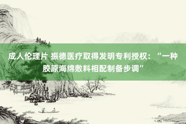 成人伦理片 振德医疗取得发明专利授权：“一种胶原海绵敷料相配制备步调”