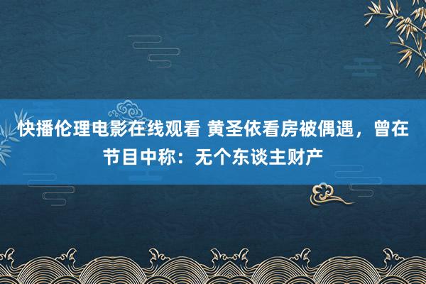 快播伦理电影在线观看 黄圣依看房被偶遇，曾在节目中称：无个东谈主财产