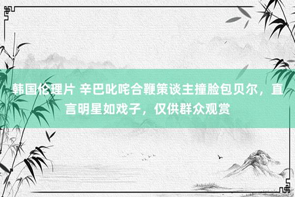 韩国伦理片 辛巴叱咤合鞭策谈主撞脸包贝尔，直言明星如戏子，仅供群众观赏