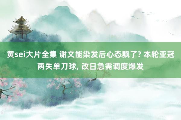 黄sei大片全集 谢文能染发后心态飘了? 本轮亚冠两失单刀球， 改日急需调度爆发