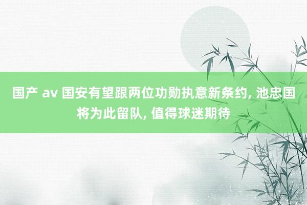 国产 av 国安有望跟两位功勋执意新条约， 池忠国将为此留队， 值得球迷期待