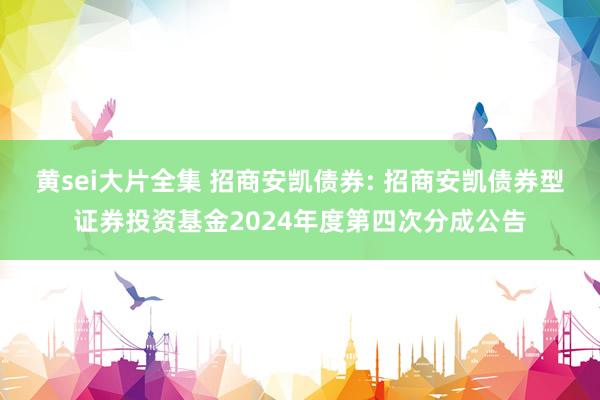 黄sei大片全集 招商安凯债券: 招商安凯债券型证券投资基金2024年度第四次分成公告