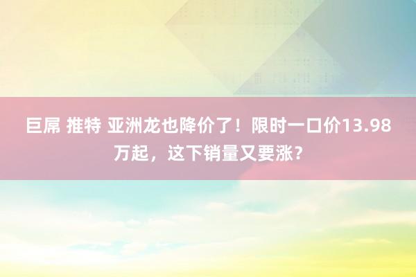 巨屌 推特 亚洲龙也降价了！限时一口价13.98万起，这下销量又要涨？