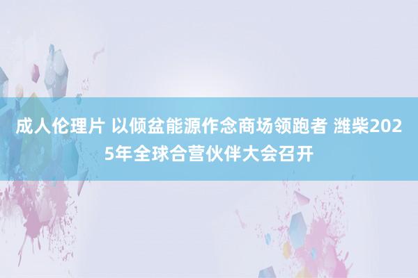 成人伦理片 以倾盆能源作念商场领跑者 潍柴2025年全球合营伙伴大会召开