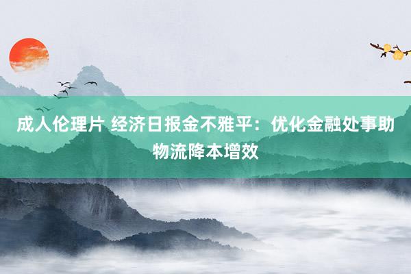 成人伦理片 经济日报金不雅平：优化金融处事助物流降本增效