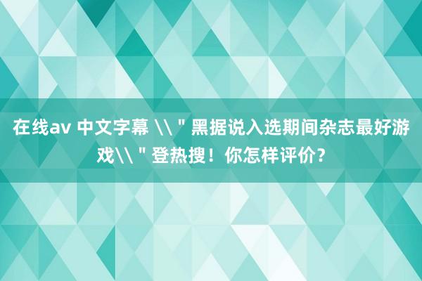 在线av 中文字幕 \＂黑据说入选期间杂志最好游戏\＂登热搜！你怎样评价？