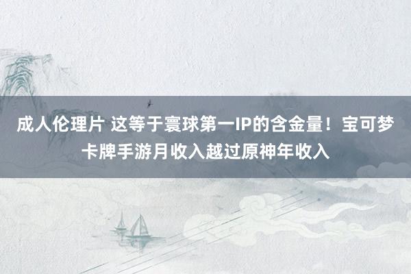 成人伦理片 这等于寰球第一IP的含金量！宝可梦卡牌手游月收入越过原神年收入