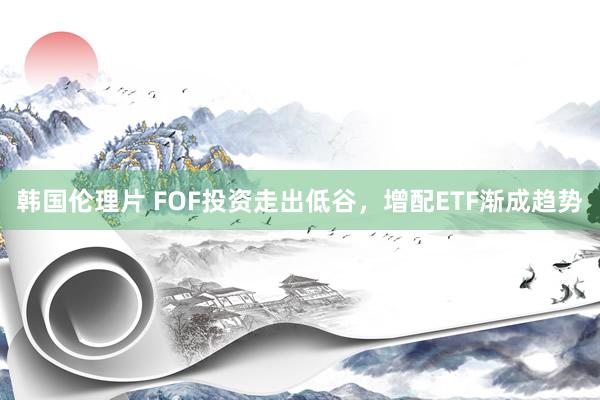 韩国伦理片 FOF投资走出低谷，增配ETF渐成趋势