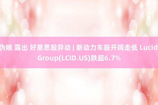 伪娘 露出 好意思股异动 | 新动力车股开阔走低 Lucid Group(LCID.US)跌超6.7%