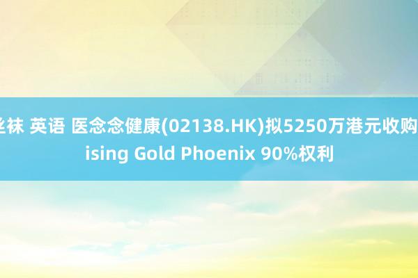 丝袜 英语 医念念健康(02138.HK)拟5250万港元收购Rising Gold Phoenix 90%权利