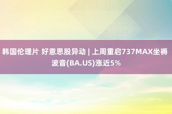 韩国伦理片 好意思股异动 | 上周重启737MAX坐褥 波音(BA.US)涨近5%